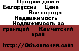 Продам дом в Белоруссии  › Цена ­ 1 300 000 - Все города Недвижимость » Недвижимость за границей   . Камчатский край